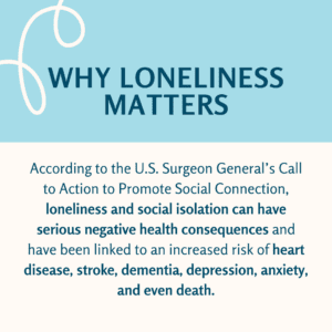 Why Loneliness Matters: According to the U.S. Surgeon General’s Call to Action to Promote Social Connection, loneliness and social isolation can have serious negative health consequences and have been linked to an increased risk of heart disease, stroke, dementia, depression, anxiety, and even death.
