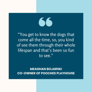 Text quote from Meaghan Bojarski: “Of course, you get to know the dogs that come all the time, too, so, you kind of see them through their whole lifespan and that’s been so fun to see.”